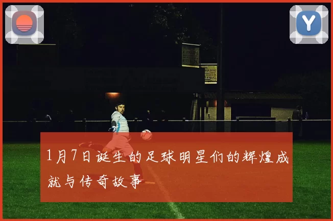 1月7日诞生的足球明星们的辉煌成就与传奇故事
