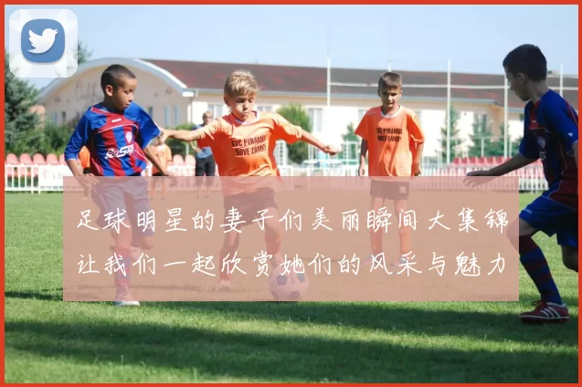 足球明星的妻子们美丽瞬间大集锦让我们一起欣赏她们的风采与魅力