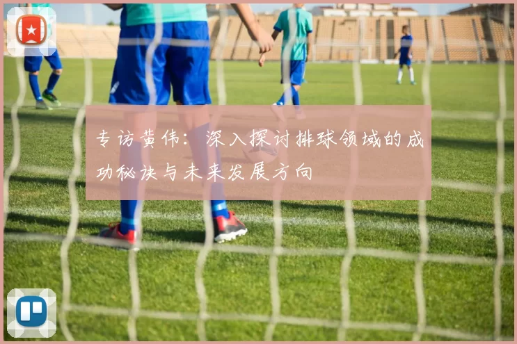 专访黄伟：深入探讨排球领域的成功秘诀与未来发展方向