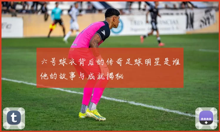 六号球衣背后的传奇足球明星是谁他的故事与成就揭秘