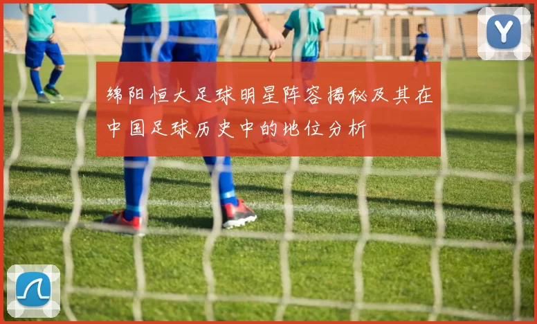 绵阳恒大足球明星阵容揭秘及其在中国足球历史中的地位分析