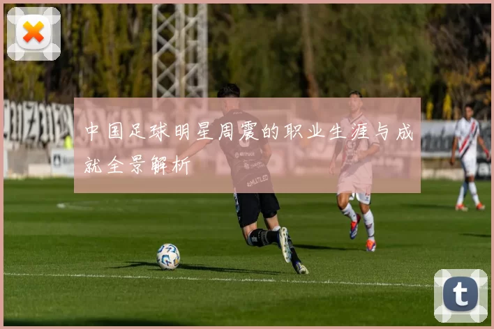 中国足球明星周震的职业生涯与成就全景解析