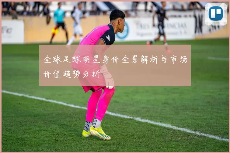 全球足球明星身价全景解析与市场价值趋势分析