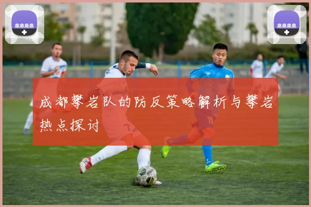 成都攀岩队的防反策略解析与攀岩热点探讨