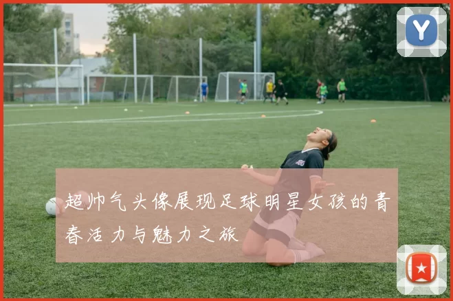 超帅气头像展现足球明星女孩的青春活力与魅力之旅
