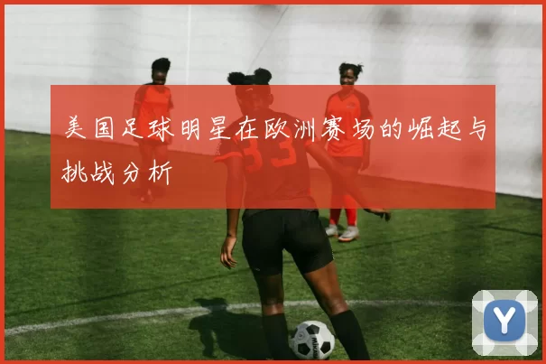 美国足球明星在欧洲赛场的崛起与挑战分析