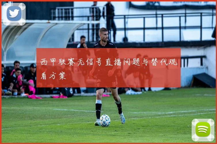 西甲联赛无信号直播问题与替代观看方案