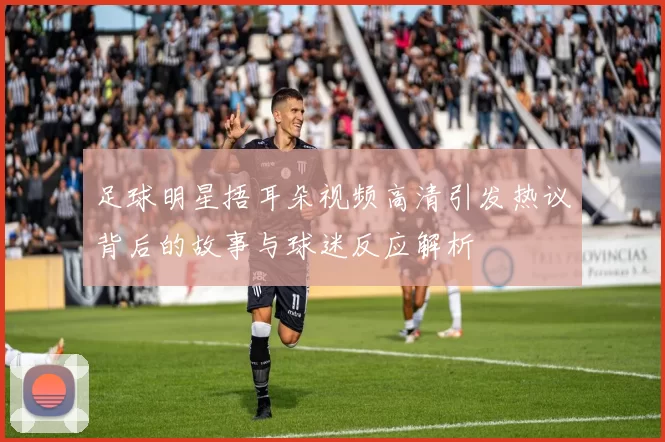 足球明星捂耳朵视频高清引发热议背后的故事与球迷反应解析