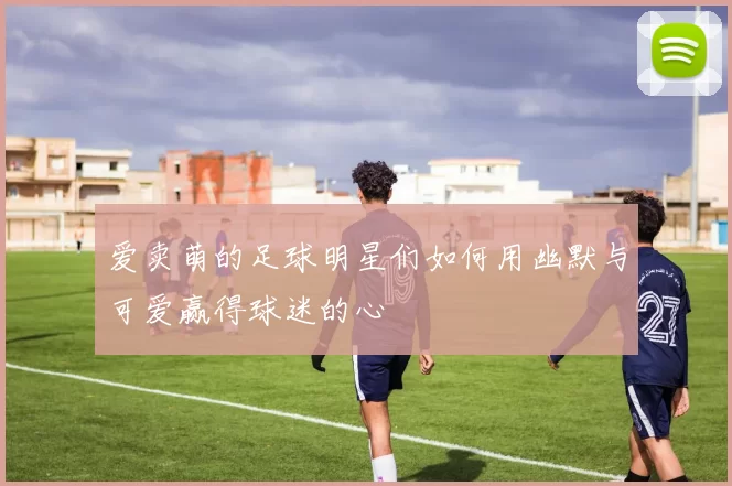 爱卖萌的足球明星们如何用幽默与可爱赢得球迷的心