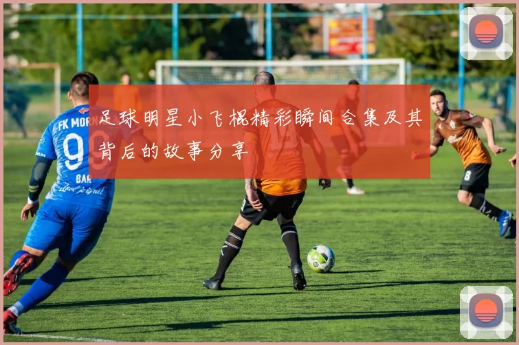 足球明星小飞棍精彩瞬间合集及其背后的故事分享