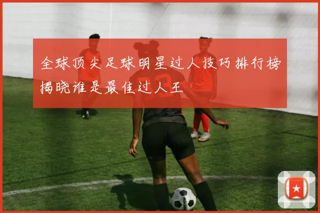 全球顶尖足球明星过人技巧排行榜揭晓谁是最佳过人王