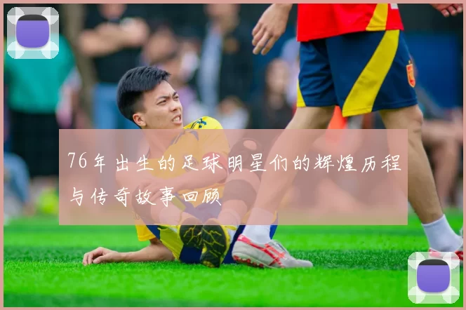 76年出生的足球明星们的辉煌历程与传奇故事回顾