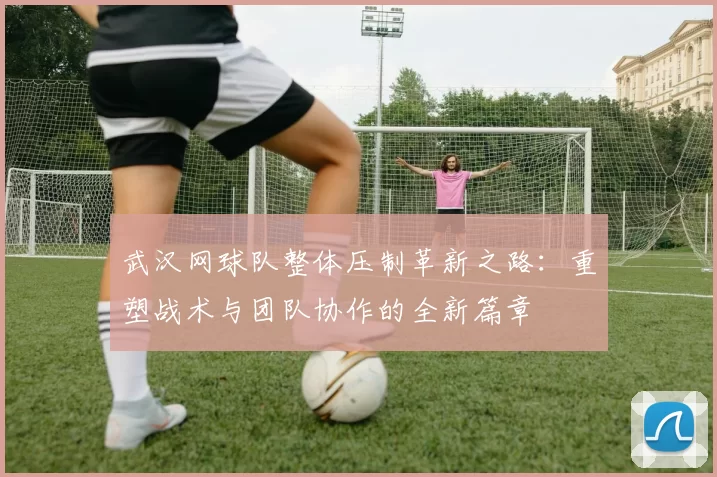 武汉网球队整体压制革新之路：重塑战术与团队协作的全新篇章