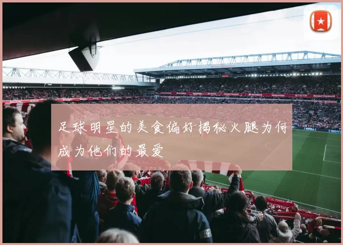 足球明星的美食偏好揭秘火腿为何成为他们的最爱
