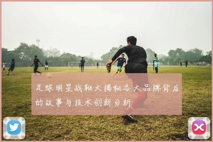 足球明星战靴大揭秘各大品牌背后的故事与技术创新分析
