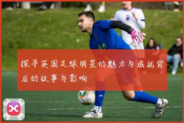 探寻英国足球明星的魅力与成就背后的故事与影响