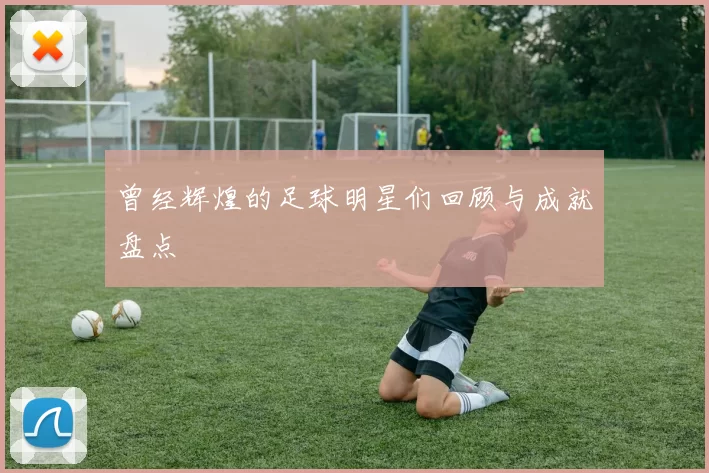 曾经辉煌的足球明星们回顾与成就盘点