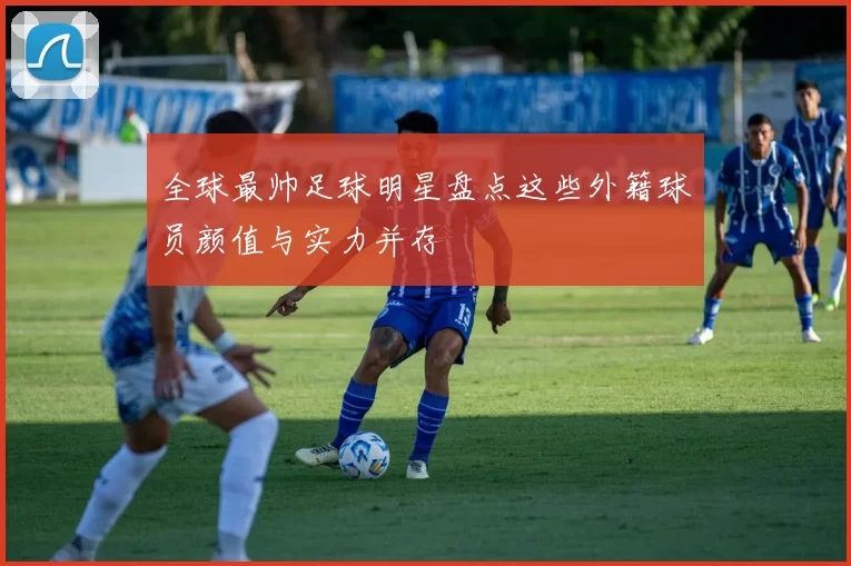 全球最帅足球明星盘点这些外籍球员颜值与实力并存