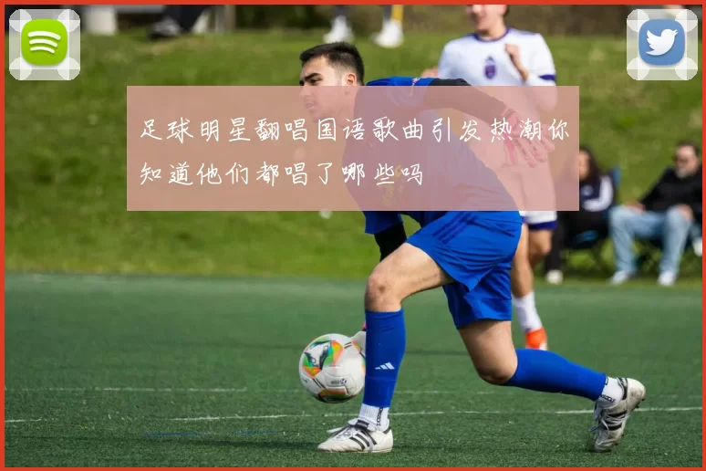 足球明星翻唱国语歌曲引发热潮你知道他们都唱了哪些吗