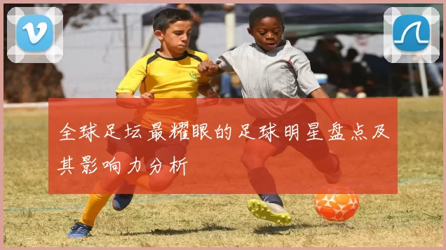 全球足坛最耀眼的足球明星盘点及其影响力分析