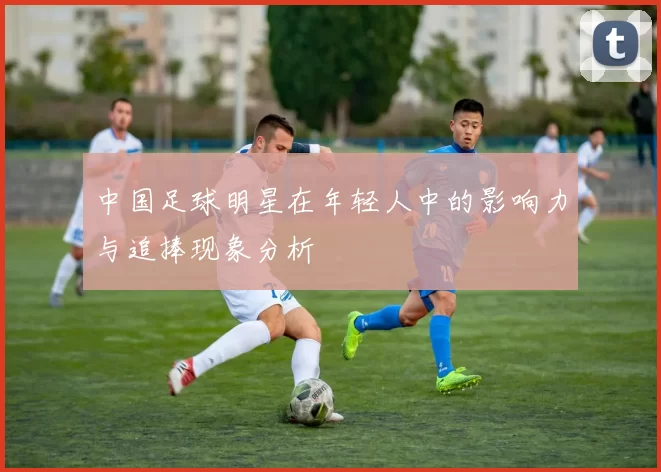 中国足球明星在年轻人中的影响力与追捧现象分析
