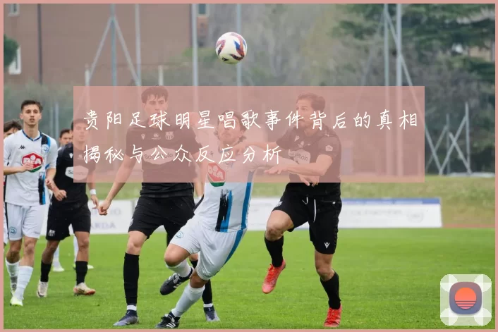 贵阳足球明星唱歌事件背后的真相揭秘与公众反应分析