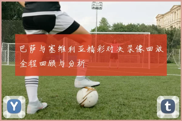 巴萨与塞维利亚精彩对决录像回放全程回顾与分析