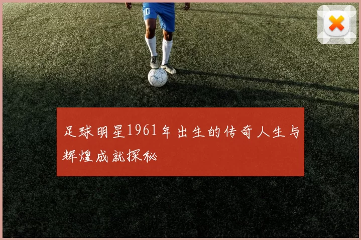足球明星1961年出生的传奇人生与辉煌成就探秘
