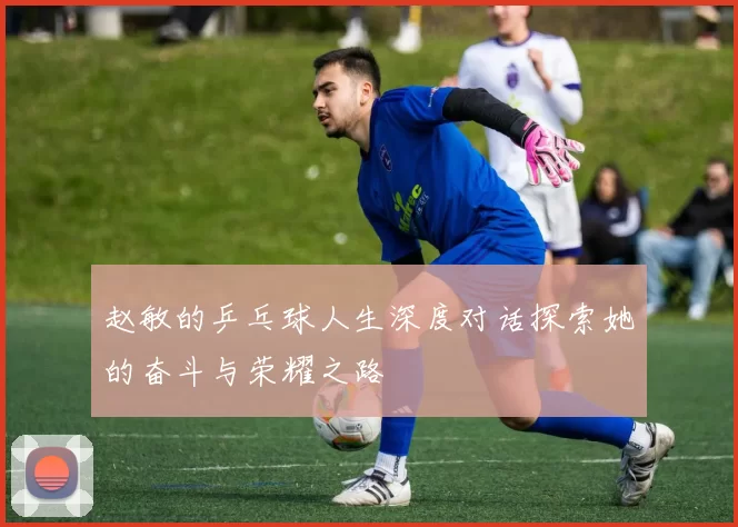 赵敏的乒乓球人生深度对话探索她的奋斗与荣耀之路