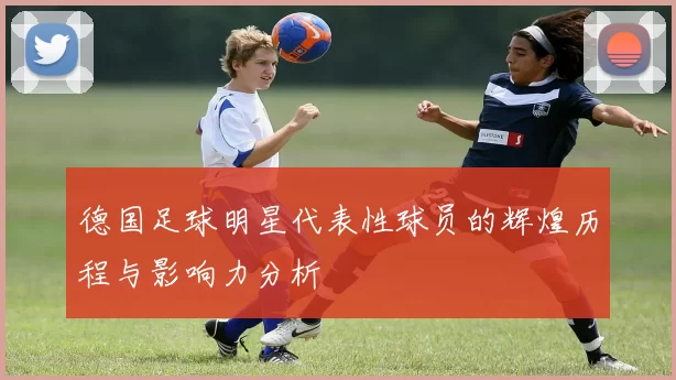 德国足球明星代表性球员的辉煌历程与影响力分析