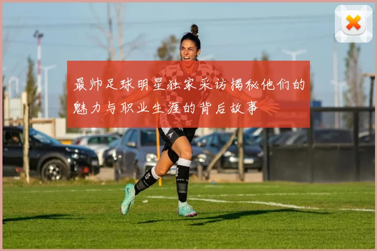 最帅足球明星独家采访揭秘他们的魅力与职业生涯的背后故事