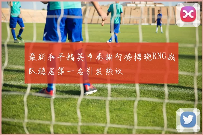 最新和平精英节奏排行榜揭晓RNG战队稳居第一名引发热议