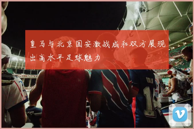 皇马与北京国安激战成和双方展现出高水平足球魅力