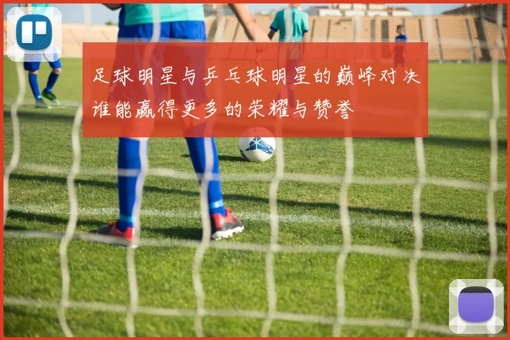 足球明星与乒乓球明星的巅峰对决谁能赢得更多的荣耀与赞誉