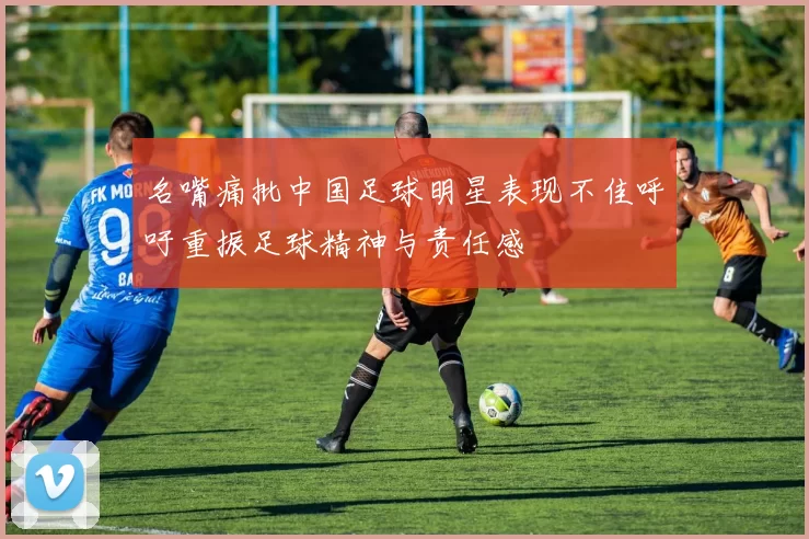名嘴痛批中国足球明星表现不佳呼吁重振足球精神与责任感