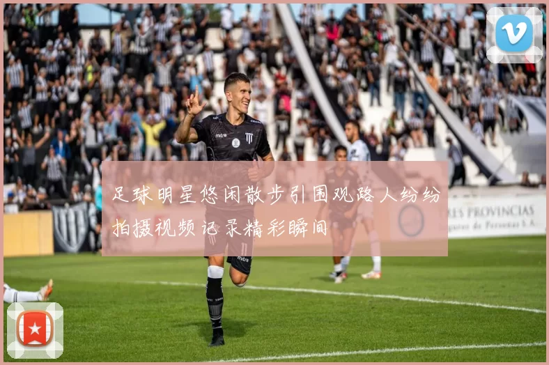 足球明星悠闲散步引围观路人纷纷拍摄视频记录精彩瞬间