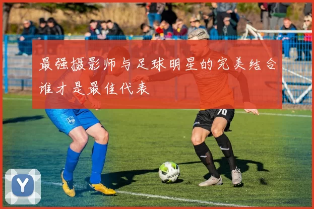 最强摄影师与足球明星的完美结合谁才是最佳代表