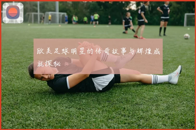 欧美足球明星的传奇故事与辉煌成就探秘