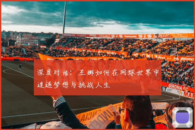 深度对话：王娜如何在网球世界中追逐梦想与挑战人生
